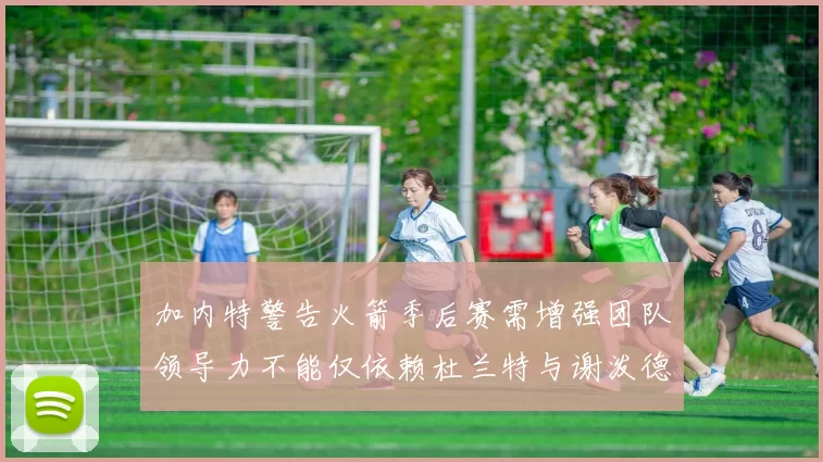 加内特警告火箭季后赛需增强团队领导力不能仅依赖杜兰特与谢泼德