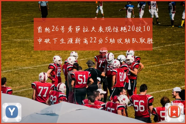 首轮26号秀萨拉夫表现惊艳20投10中砍下生涯新高22分5助攻助队取胜