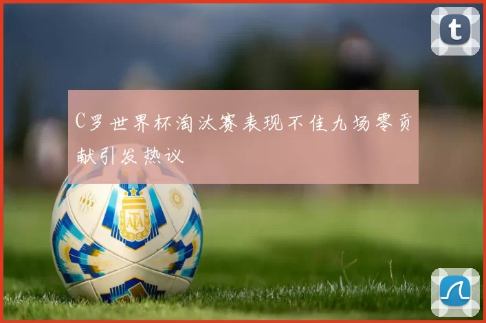 C罗世界杯淘汰赛表现不佳九场零贡献引发热议