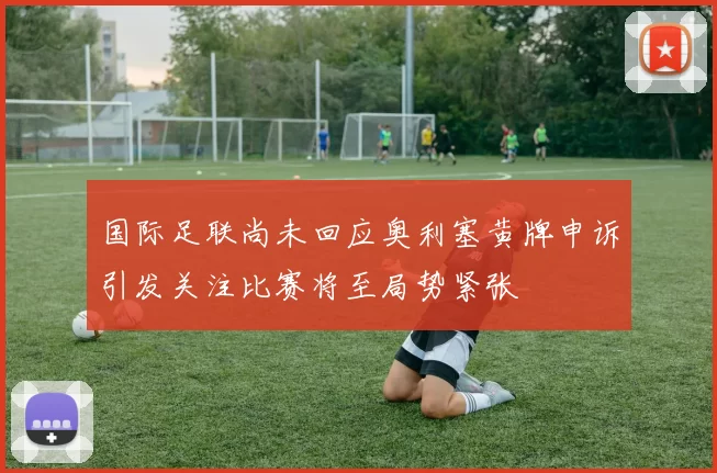 国际足联尚未回应奥利塞黄牌申诉引发关注比赛将至局势紧张