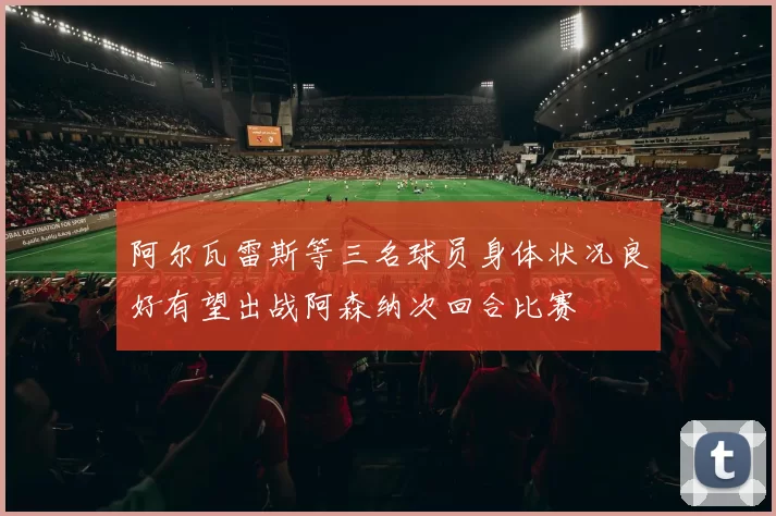 阿尔瓦雷斯等三名球员身体状况良好有望出战阿森纳次回合比赛