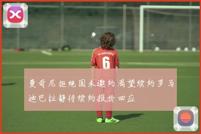 曼奇尼拒绝国米邀约渴望续约罗马迪巴拉静待续约报价回应