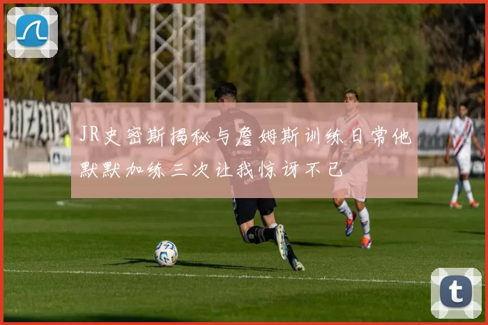 JR史密斯揭秘与詹姆斯训练日常他默默加练三次让我惊讶不已