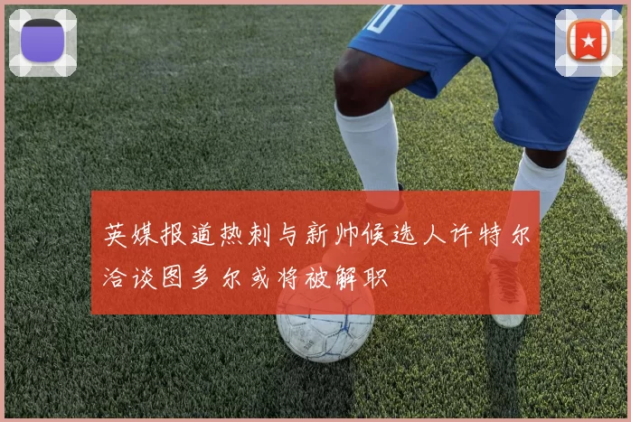 英媒报道热刺与新帅候选人许特尔洽谈图多尔或将被解职
