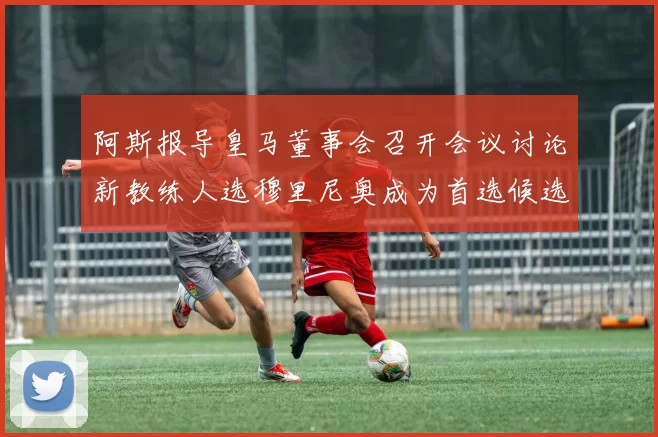 阿斯报导皇马董事会召开会议讨论新教练人选穆里尼奥成为首选候选人