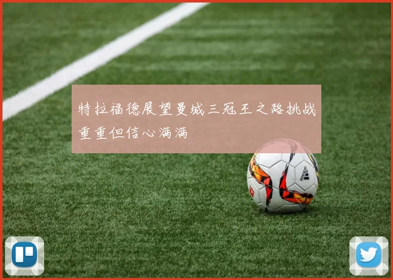 特拉福德展望曼城三冠王之路挑战重重但信心满满