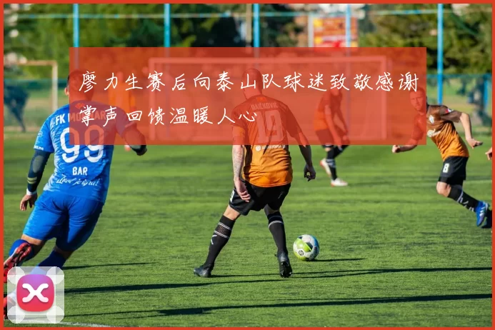 廖力生赛后向泰山队球迷致敬感谢掌声回馈温暖人心