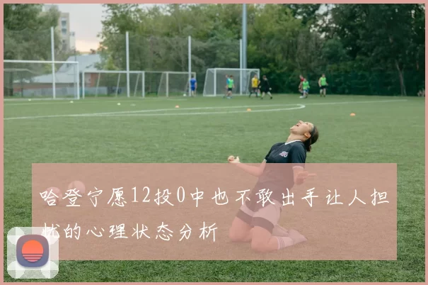 哈登宁愿12投0中也不敢出手让人担忧的心理状态分析