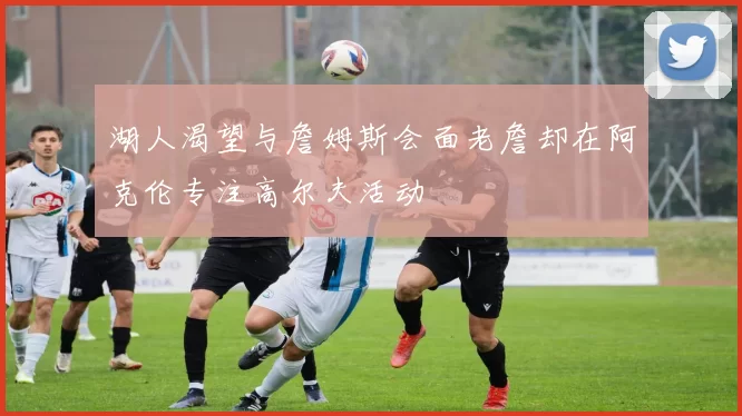 湖人渴望与詹姆斯会面老詹却在阿克伦专注高尔夫活动