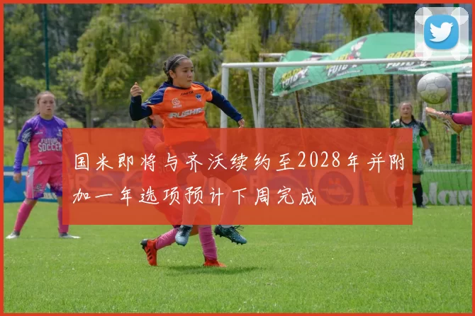 国米即将与齐沃续约至2028年并附加一年选项预计下周完成