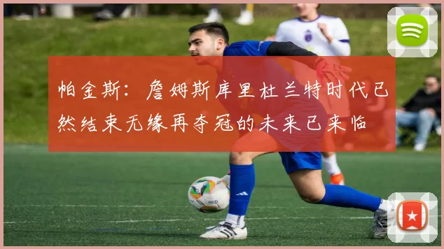 帕金斯：詹姆斯库里杜兰特时代已然结束无缘再夺冠的未来已来临