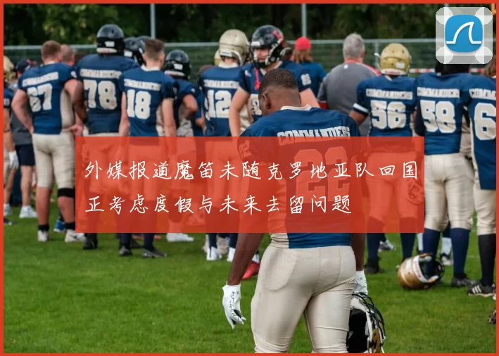 外媒报道魔笛未随克罗地亚队回国正考虑度假与未来去留问题