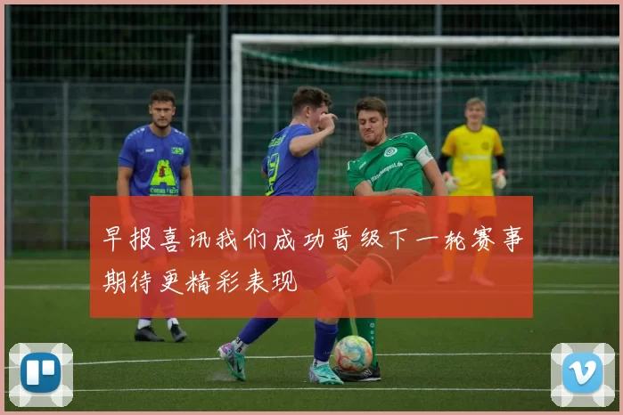 早报喜讯我们成功晋级下一轮赛事期待更精彩表现